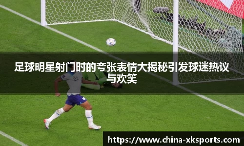 足球明星射门时的夸张表情大揭秘引发球迷热议与欢笑