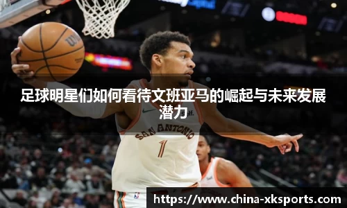 足球明星们如何看待文班亚马的崛起与未来发展潜力